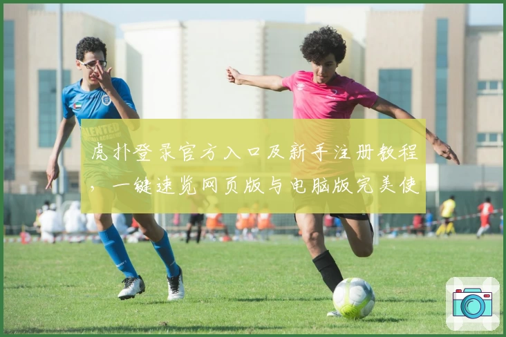 虎扑登录官方入口及新手注册教程,一键速览网页版与电脑版完美使用体验