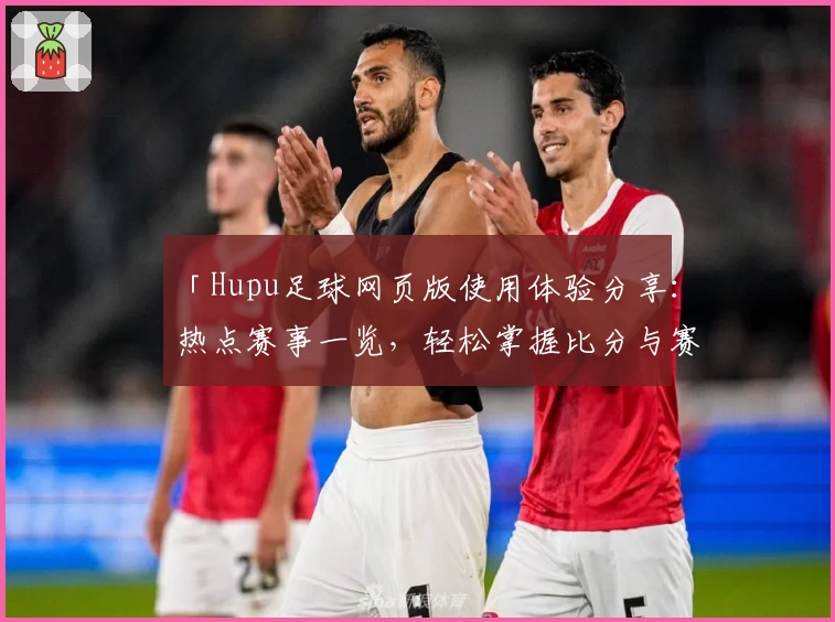 「Hupu足球网页版使用体验分享：热点赛事一览，轻松掌握比分与赛况」