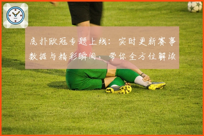 虎扑欧冠专题上线：实时更新赛事数据与精彩瞬间，带你全方位解读杯赛盛宴