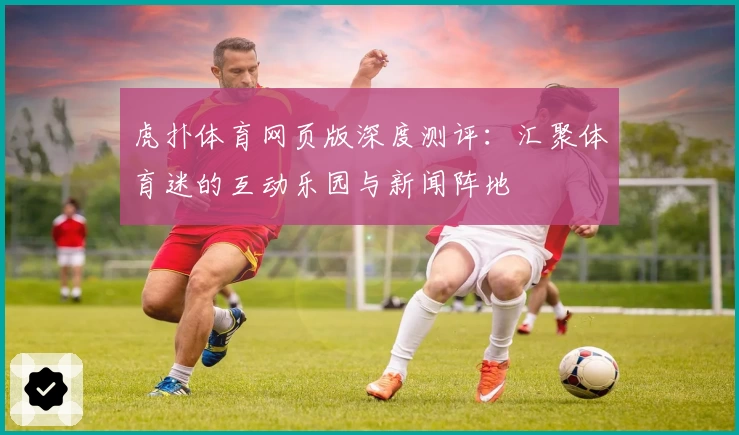 虎扑体育网页版深度测评：汇聚体育迷的互动乐园与新闻阵地