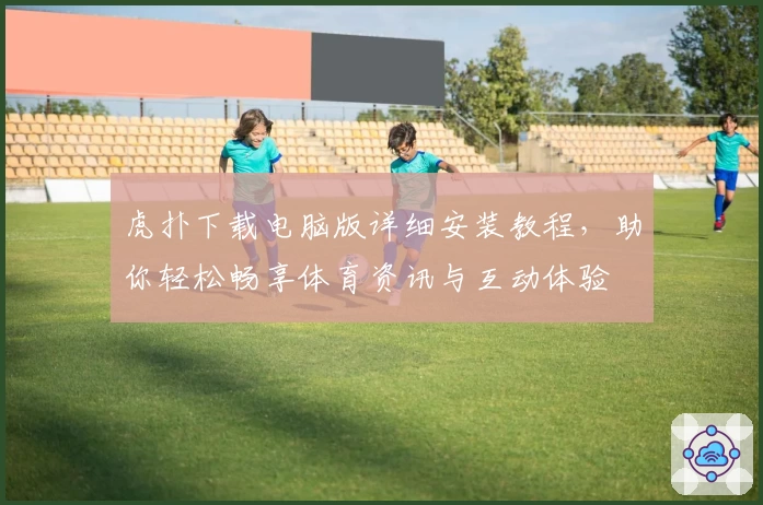 虎扑下载电脑版详细安装教程,助你轻松畅享体育资讯与互动体验