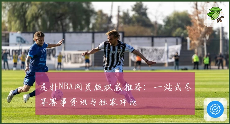 虎扑NBA网页版权威推荐：一站式尽享赛事资讯与独家评论