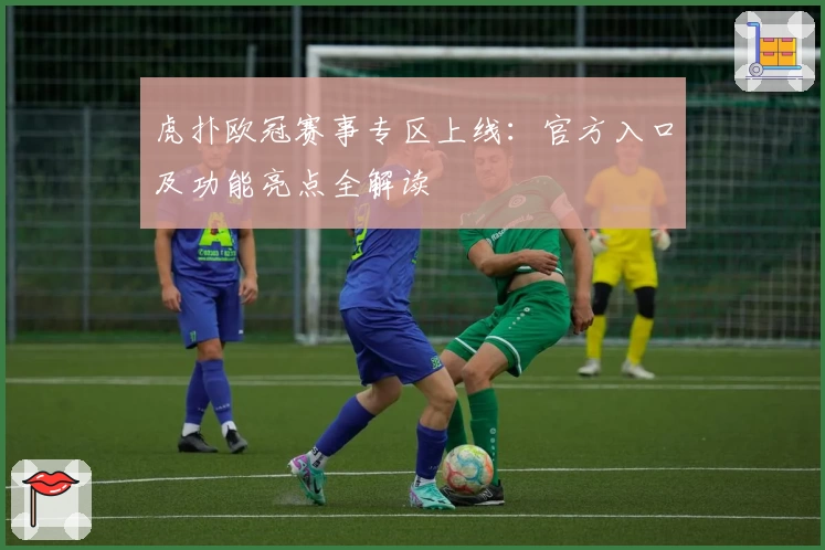 虎扑欧冠赛事专区上线：官方入口及功能亮点全解读