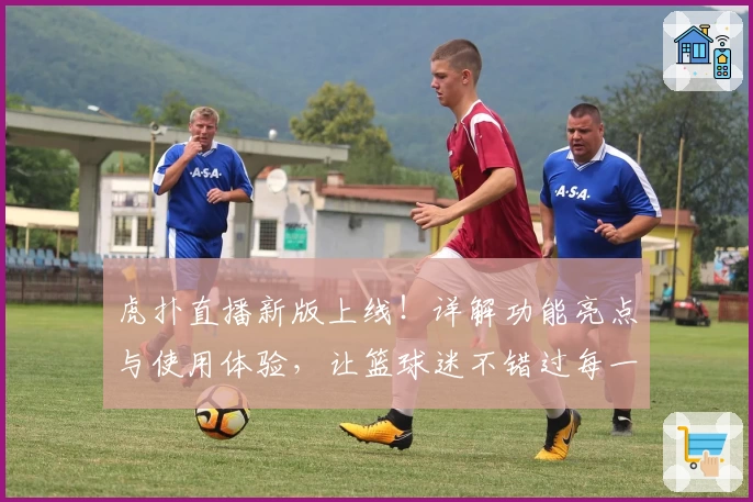 虎扑直播新版上线！详解功能亮点与使用体验，让篮球迷不错过每一场精彩对决