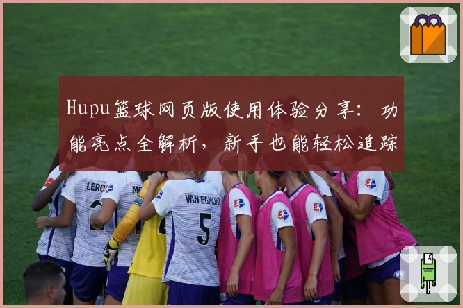Hupu篮球网页版使用体验分享：功能亮点全解析，新手也能轻松追踪热门赛事