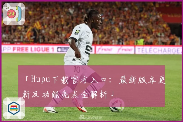 「Hupu下载官方入口:最新版本更新及功能亮点全解析」