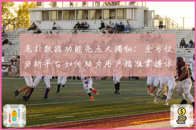 虎扑数据功能亮点大揭秘:全方位分析平台如何助力用户精准掌握体育数据趋势