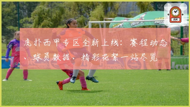虎扑西甲专区全新上线：赛程动态、球员数据、精彩花絮一站尽览