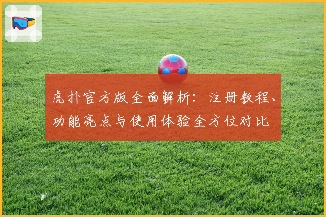 虎扑官方版全面解析：注册教程、功能亮点与使用体验全方位对比