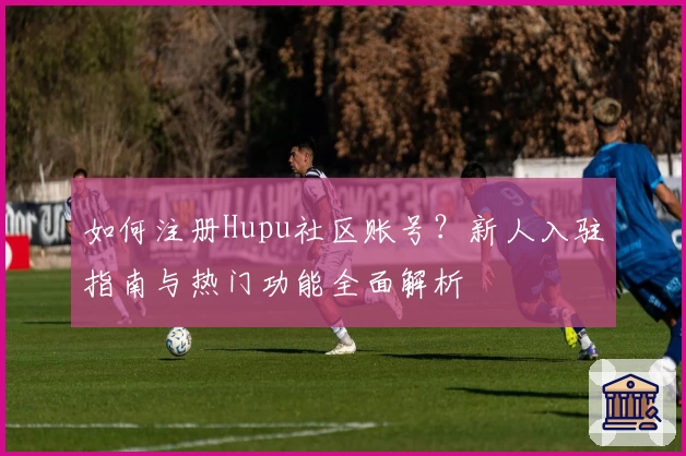 如何注册Hupu社区账号？新人入驻指南与热门功能全面解析