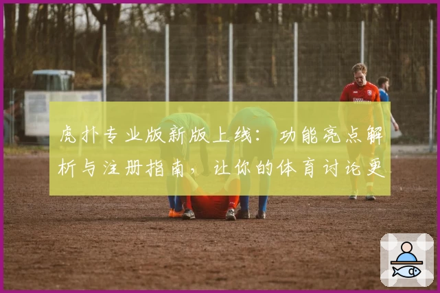 虎扑专业版新版上线：功能亮点解析与注册指南，让你的体育讨论更高效
