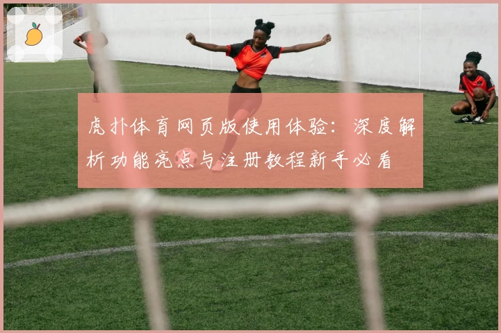 虎扑体育网页版使用体验：深度解析功能亮点与注册教程新手必看