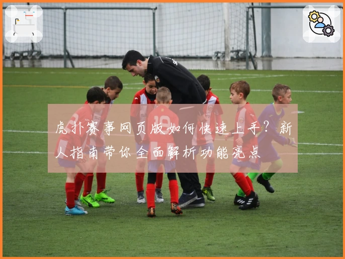 虎扑赛事网页版如何快速上手？新人指南带你全面解析功能亮点