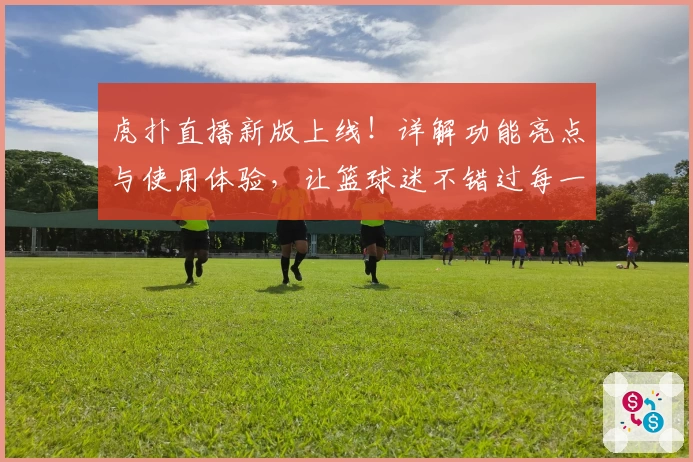 虎扑直播新版上线！详解功能亮点与使用体验，让篮球迷不错过每一场精彩对决
