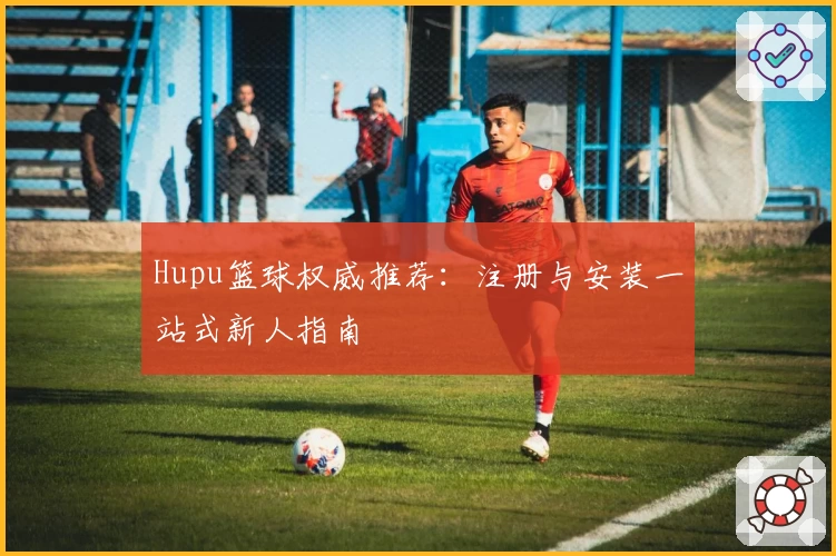 Hupu篮球权威推荐：注册与安装一站式新人指南