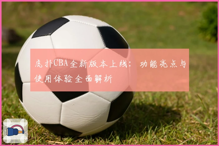 虎扑CBA全新版本上线：功能亮点与使用体验全面解析