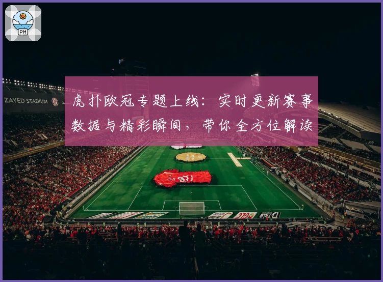 虎扑欧冠专题上线：实时更新赛事数据与精彩瞬间，带你全方位解读杯赛盛宴