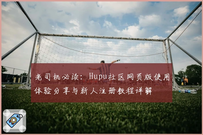 老司机必读：Hupu社区网页版使用体验分享与新人注册教程详解