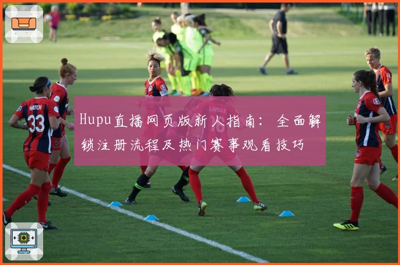 Hupu直播网页版新人指南：全面解锁注册流程及热门赛事观看技巧